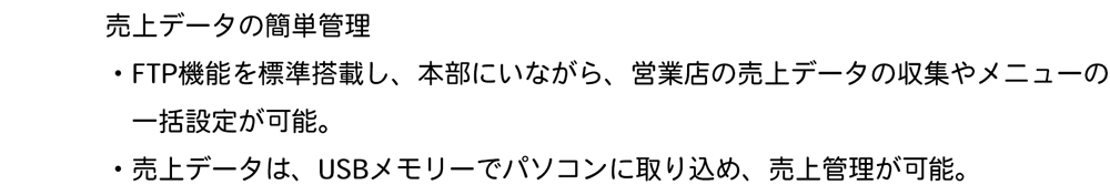 売上データの簡単管理・FTP機能を標準搭載し、本部にいながら、営業店の売上データの収集やメニューの一括設定が可能。・売上データは、USBメモリーでパソコンに取り込め、売上管理が可能。